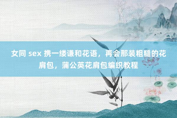 女同 sex 携一缕谦和花语，再会那装粗糙的花肩包，蒲公英花肩包编织教程