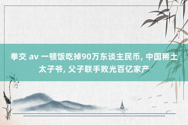 拳交 av 一顿饭吃掉90万东谈主民币， 中国稀土太子爷， 父子联手败光百亿家产