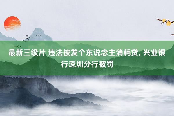 最新三级片 违法披发个东说念主消耗贷， 兴业银行深圳分行被罚