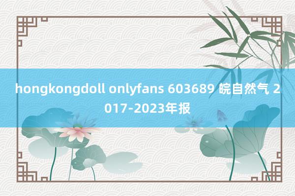 hongkongdoll onlyfans 603689 皖自然气 2017-2023年报