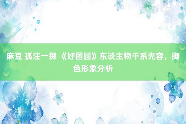 麻豆 孤注一掷 《好团圆》东谈主物干系先容，脚色形象分析