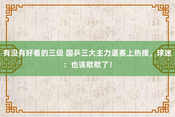 有没有好看的三级 国乒三大主力退赛上热搜，球迷：也该歇歇了！