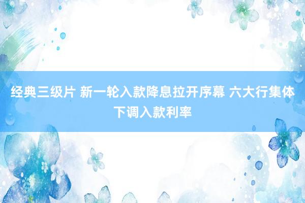 经典三级片 新一轮入款降息拉开序幕 六大行集体下调入款利率