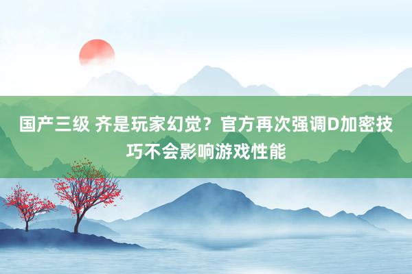 国产三级 齐是玩家幻觉？官方再次强调D加密技巧不会影响游戏性能