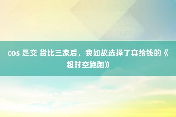 cos 足交 货比三家后，我如故选择了真给钱的《超时空跑跑》