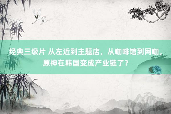 经典三级片 从左近到主题店，从咖啡馆到网咖，原神在韩国变成产业链了？