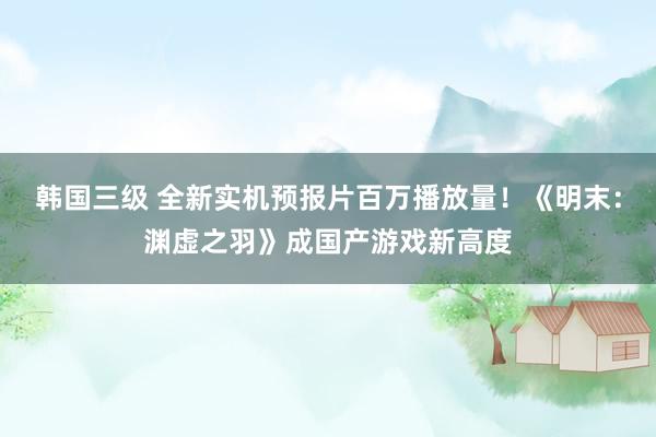 韩国三级 全新实机预报片百万播放量！《明末：渊虚之羽》成国产游戏新高度