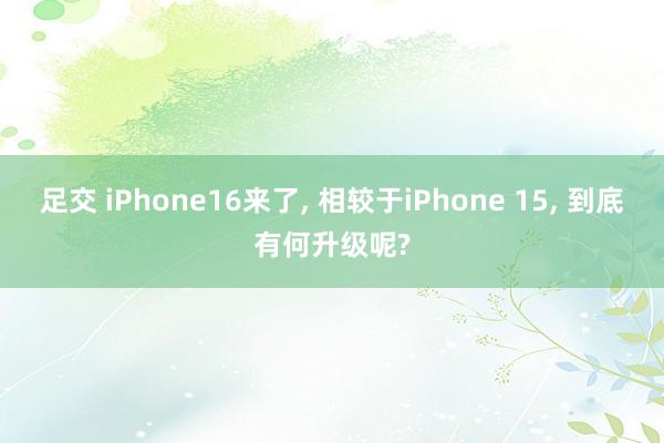 足交 iPhone16来了， 相较于iPhone 15， 到底有何升级呢?