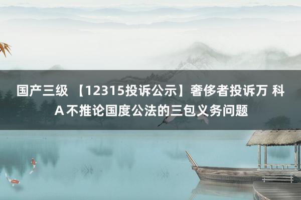 国产三级 【12315投诉公示】奢侈者投诉万 科Ａ不推论国度公法的三包义务问题