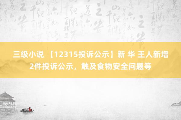 三级小说 【12315投诉公示】新 华 王人新增2件投诉公示，触及食物安全问题等