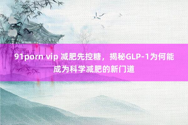 91porn vip 减肥先控糖，揭秘GLP-1为何能成为科学减肥的新门道