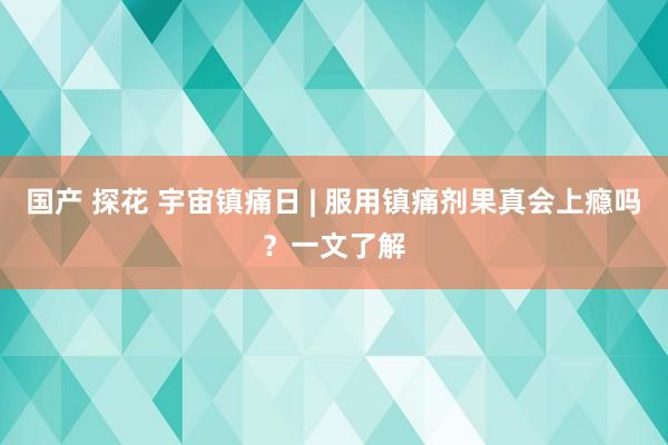 国产 探花 宇宙镇痛日 | 服用镇痛剂果真会上瘾吗？一文了解