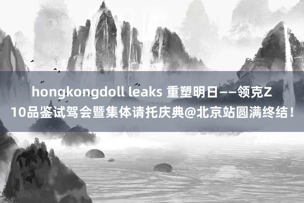 hongkongdoll leaks 重塑明日——领克Z10品鉴试驾会暨集体请托庆典@北京站圆满终结！