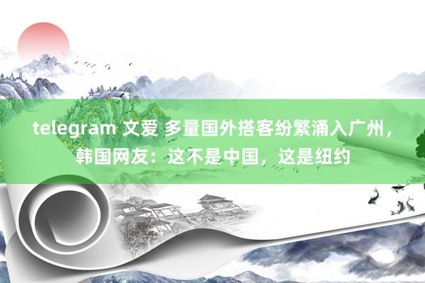 telegram 文爱 多量国外搭客纷繁涌入广州，韩国网友：这不是中国，这是纽约