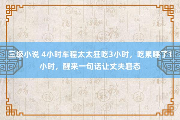 三级小说 4小时车程太太狂吃3小时，吃累睡了1小时，醒来一句话让丈夫窘态