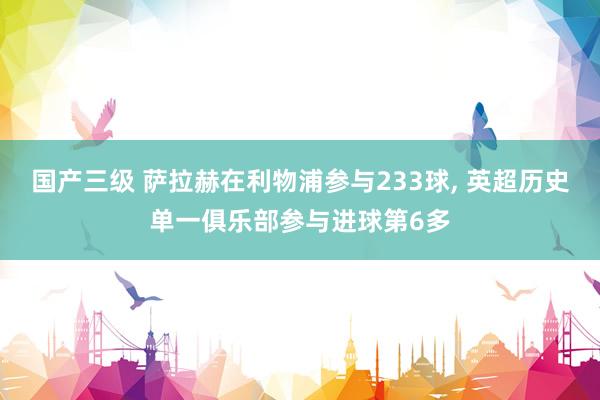 国产三级 萨拉赫在利物浦参与233球， 英超历史单一俱乐部参与进球第6多