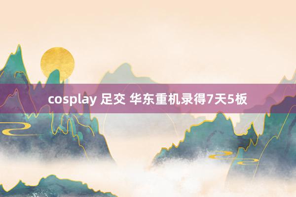 cosplay 足交 华东重机录得7天5板