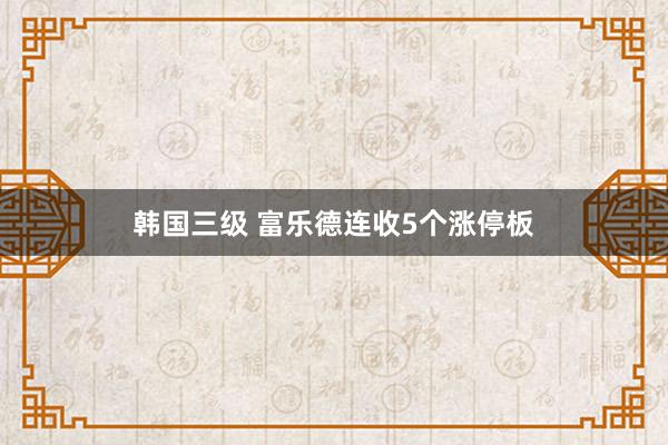 韩国三级 富乐德连收5个涨停板