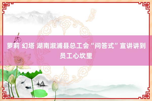 萝莉 幻塔 湖南溆浦县总工会“问答式”宣讲讲到员工心坎里