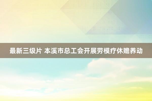 最新三级片 本溪市总工会开展劳模疗休赡养动