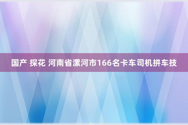 国产 探花 河南省漯河市166名卡车司机拼车技