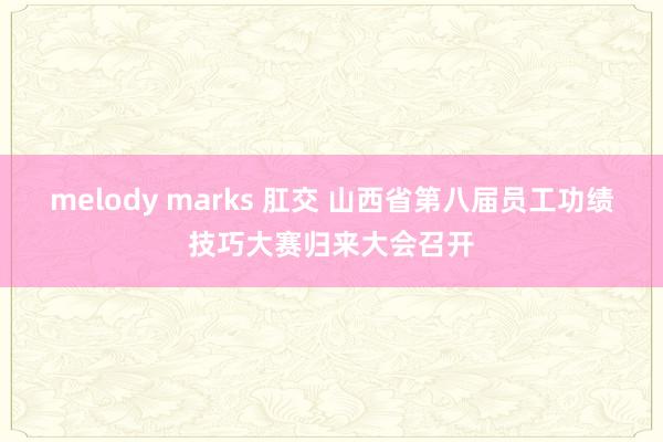 melody marks 肛交 山西省第八届员工功绩技巧大赛归来大会召开