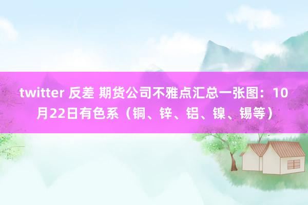 twitter 反差 期货公司不雅点汇总一张图：10月22日有色系（铜、锌、铝、镍、锡等）