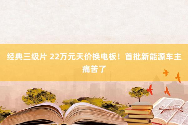 经典三级片 22万元天价换电板！首批新能源车主痛苦了