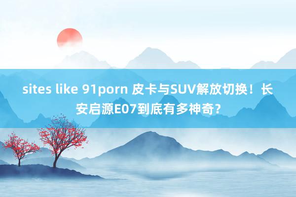 sites like 91porn 皮卡与SUV解放切换！长安启源E07到底有多神奇？