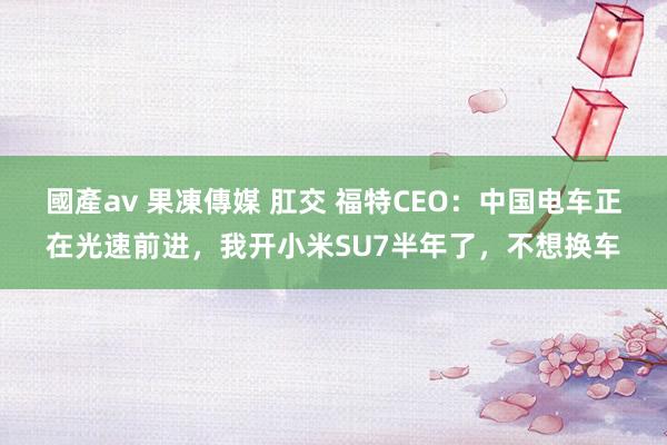 國產av 果凍傳媒 肛交 福特CEO：中国电车正在光速前进，我开小米SU7半年了，不想换车