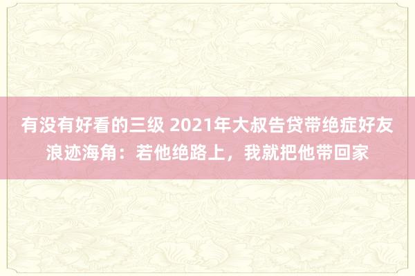 有没有好看的三级 2021年大叔告贷带绝症好友浪迹海角：若他绝路上，我就把他带回家