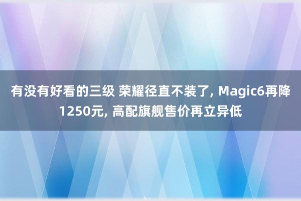 有没有好看的三级 荣耀径直不装了， Magic6再降1250元， 高配旗舰售价再立异低