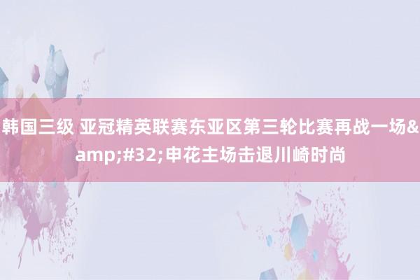 韩国三级 亚冠精英联赛东亚区第三轮比赛再战一场&#32;申花主场击退川崎时尚