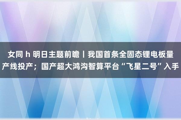 女同 h 明日主题前瞻丨我国首条全固态锂电板量产线投产；国产超大鸿沟智算平台“飞星二号”入手