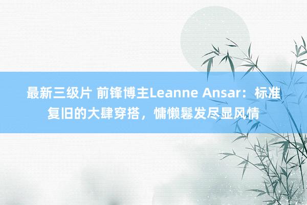 最新三级片 前锋博主Leanne Ansar：标准复旧的大肆穿搭，慵懒鬈发尽显风情