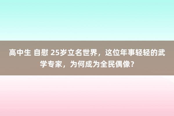 高中生 自慰 25岁立名世界，这位年事轻轻的武学专家，为何成为全民偶像？