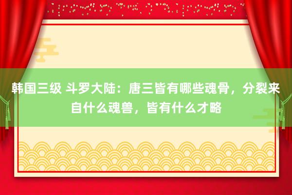 韩国三级 斗罗大陆：唐三皆有哪些魂骨，分裂来自什么魂兽，皆有什么才略