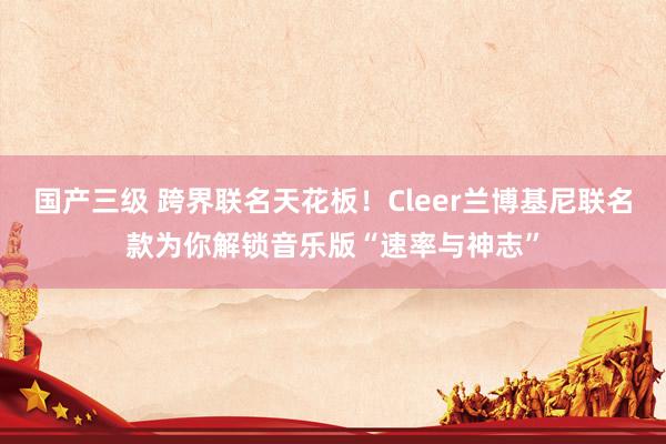 国产三级 跨界联名天花板！Cleer兰博基尼联名款为你解锁音乐版“速率与神志”