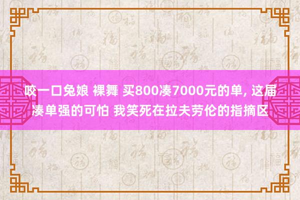 咬一口兔娘 裸舞 买800凑7000元的单， 这届凑单强的可怕 我笑死在拉夫劳伦的指摘区