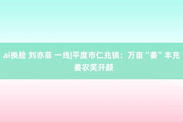 ai换脸 刘亦菲 一线|平度市仁兆镇：万亩“姜”丰充  姜农笑开颜