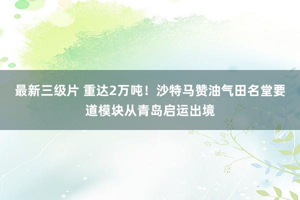 最新三级片 重达2万吨！沙特马赞油气田名堂要道模块从青岛启运出境