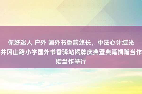 你好迷人 户外 国外书香韵悠长，中法心计绽光泽！井冈山路小学国外书香驿站揭牌庆典暨典籍捐赠当作举行