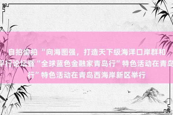 自拍偷拍 “向海图强，打造天下级海洋口岸群和航运物流产业”平行论坛暨“全球蓝色金融家青岛行”特色活动在青岛西海岸新区举行