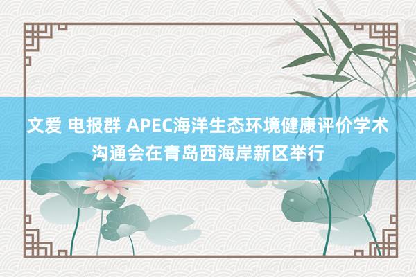 文爱 电报群 APEC海洋生态环境健康评价学术沟通会在青岛西海岸新区举行