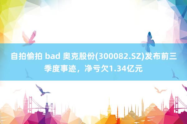 自拍偷拍 bad 奥克股份(300082.SZ)发布前三季度事迹，净亏欠1.34亿元