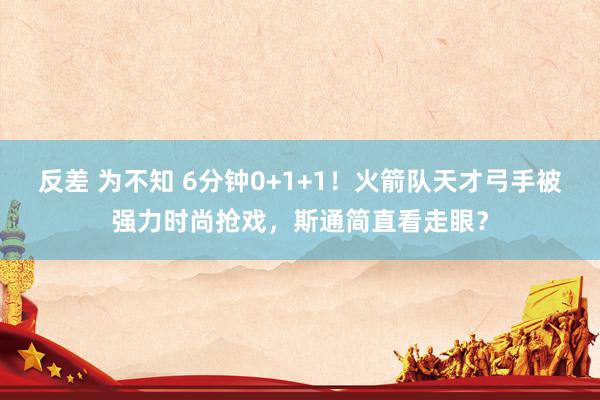 反差 为不知 6分钟0+1+1！火箭队天才弓手被强力时尚抢戏，斯通简直看走眼？