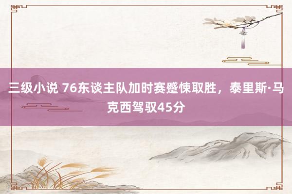 三级小说 76东谈主队加时赛蹙悚取胜，泰里斯·马克西驾驭45分