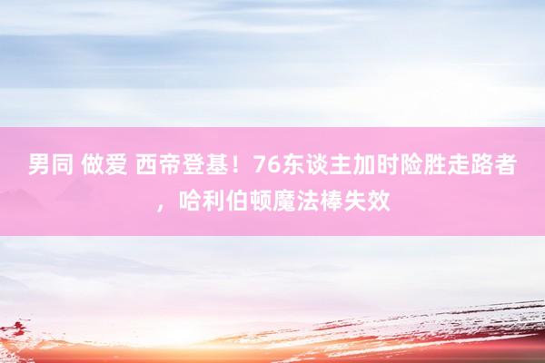 男同 做爱 西帝登基！76东谈主加时险胜走路者，哈利伯顿魔法棒失效