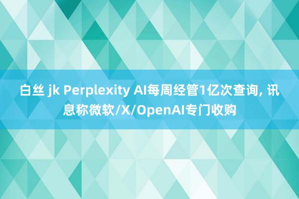 白丝 jk Perplexity AI每周经管1亿次查询， 讯息称微软/X/OpenAI专门收购