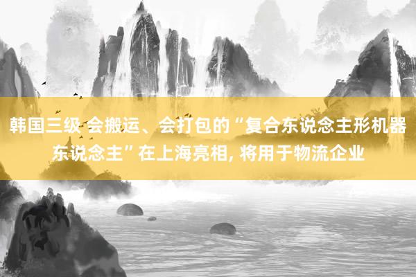 韩国三级 会搬运、会打包的“复合东说念主形机器东说念主”在上海亮相， 将用于物流企业